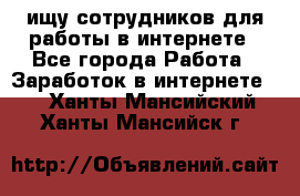 ищу сотрудников для работы в интернете - Все города Работа » Заработок в интернете   . Ханты-Мансийский,Ханты-Мансийск г.